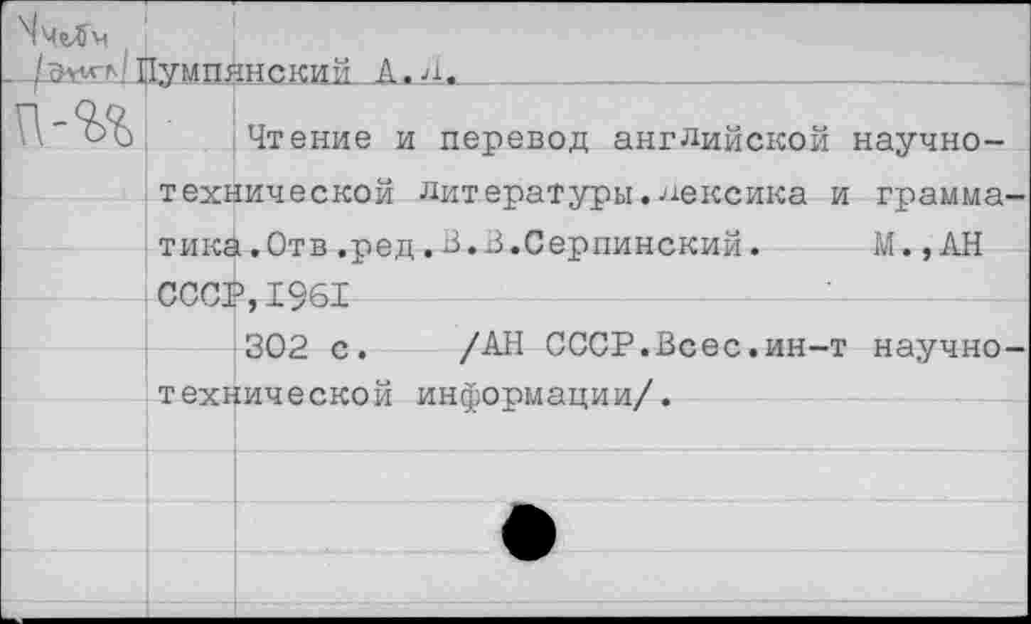 ﻿^ЧеЛм
□эуугл/ШумдАнский к. А.
Чтение и перевод английской научно-технической литературы.лексика и грамматика.Отв ,ред.В.В.берлинский.	М., АН
СССР,1961	—
302 с. /АН СССР.Всес.ин-т научно-технической информации/.